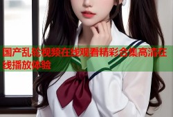 国产乱轮视频在线观看精彩合集高清在线播放体验
