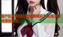 国产乱轮视频在线观看精彩合集高清在线播放体验