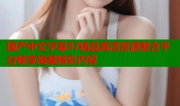国产中文字幕97精品高清资源聚合平台畅享海量精彩内容