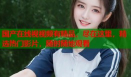 国产在线视视频有精品，尽在这里，精选热门影片，随时随地观看