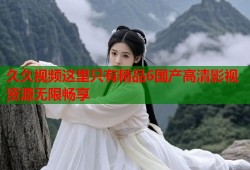 久久视频这里只有精品6国产高清影视资源无限畅享
