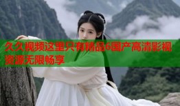 久久视频这里只有精品6国产高清影视资源无限畅享