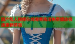 国产乱人视频在线观看高清免费播放极速更新体验
