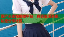 国产夫妻炮视频平台：真实生活录像，私密分享社区