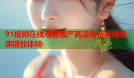 91视频在线观看国产高清免费视频极速播放体验