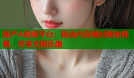国产A视频平台：精选内容随时随地观看，尽享无限乐趣