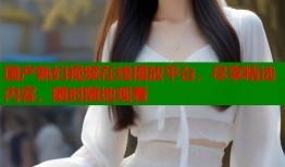 国产熟妇视频在线播放平台，尽享精选内容，随时随地观看