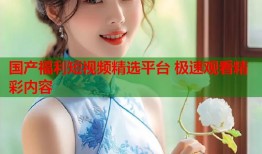 国产福利短视频精选平台 极速观看精彩内容