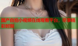 国产自拍小视频在线观看平台，尽享精彩时刻
