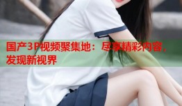 国产3P视频聚集地：尽享精彩内容，发现新视界
