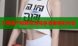 久草国产视频高清畅享海量精彩内容