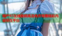 国产97在线视频高清免费观看精彩内容尽在平台