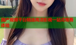 国产视频平台精选高清影视一站式观看体验