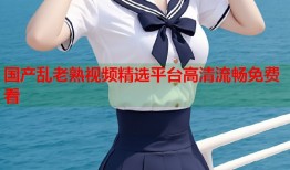 国产乱老熟视频精选平台高清流畅免费看