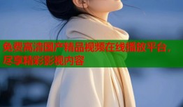 免费高清国产精品视频在线播放平台，尽享精彩影视内容