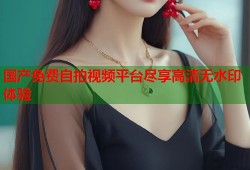 国产免费自拍视频平台尽享高清无水印体验
