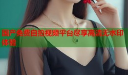 国产免费自拍视频平台尽享高清无水印体验