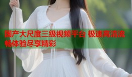 国产大尺度三级视频平台 极速高清流畅体验尽享精彩