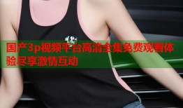 国产3p视频平台高清全集免费观看体验尽享激情互动