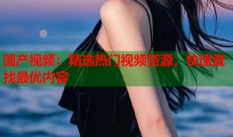 国产视频：精选热门视频资源，快速查找最优内容