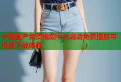 中国国产免费视频平台高清免费播放与极速下载体验