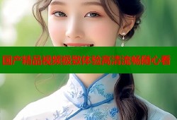 国产精品视频极致体验高清流畅随心看