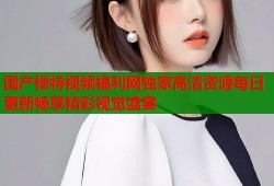 国产模特视频福利网独家高清资源每日更新畅享精彩视觉盛宴
