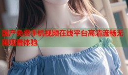国产免费手机视频在线平台高清流畅无限观看体验