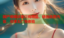 国产视频这里只有精品，精选优质内容，尽享无广告体验