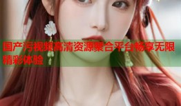 国产污视频高清资源聚合平台畅享无限精彩体验