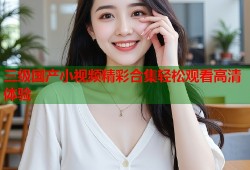 三级国产小视频精彩合集轻松观看高清体验