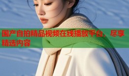 国产自拍精品视频在线播放平台，尽享精选内容