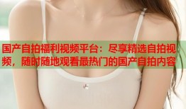 国产自拍福利视频平台：尽享精选自拍视频，随时随地观看最热门的国产自拍内容