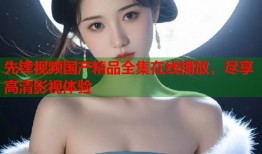 先锋视频国产精品全集在线播放，尽享高清影视体验