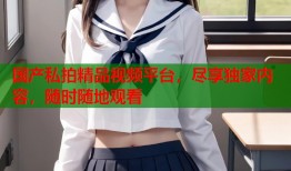 国产私拍精品视频平台，尽享独家内容，随时随地观看