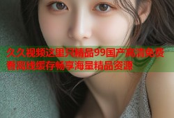 久久视频这里只精品99国产高清免费看离线缓存畅享海量精品资源