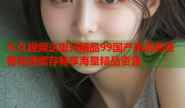 久久视频这里只精品99国产高清免费看离线缓存畅享海量精品资源