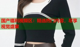 国产福利视频区：精选热门内容，尽享视觉盛宴