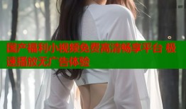 国产福利小视频免费高清畅享平台 极速播放无广告体验