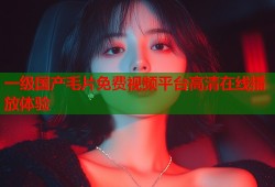 一级国产毛片免费视频平台高清在线播放体验
