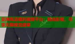亚洲高清福利视频平台：精选影视，尽享无限视觉盛宴