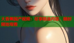 大香蕉国产视频：尽享精选内容，随时随地观看