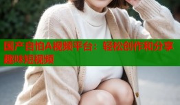 国产自怕A视频平台：轻松创作和分享趣味短视频