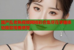 国产乱老熟视频网精彩合集尽在掌握体验极致观看感受