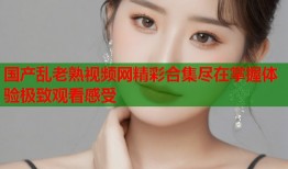 国产乱老熟视频网精彩合集尽在掌握体验极致观看感受