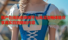 国产在线自拍视频平台高清流畅体验尽享真实自拍精彩内容