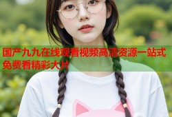 国产九九在线观看视频高清资源一站式免费看精彩大片