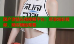 国产激情在线视频平台：尽享精彩视频，随时随地观看