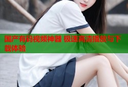 国产有码视频神器 极速高清播放与下载体验
