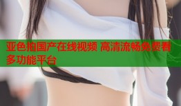 亚色拍国产在线视频 高清流畅免费看多功能平台